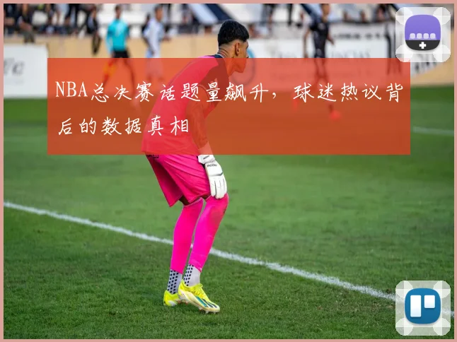NBA总决赛话题量飙升，球迷热议背后的数据真相