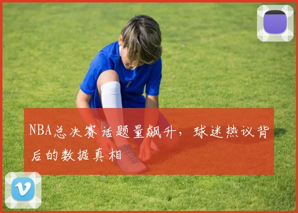 NBA总决赛话题量飙升,球迷热议背后的数据真相