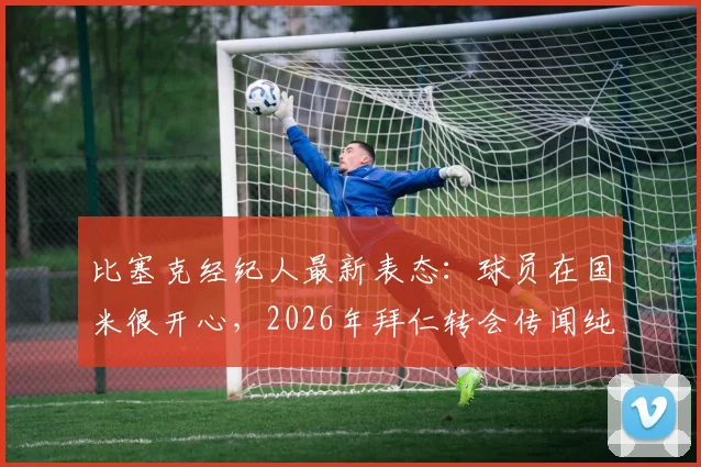比塞克经纪人最新表态：球员在国米很开心，2026年拜仁转会传闻纯属谣言，附球员未来规划解读