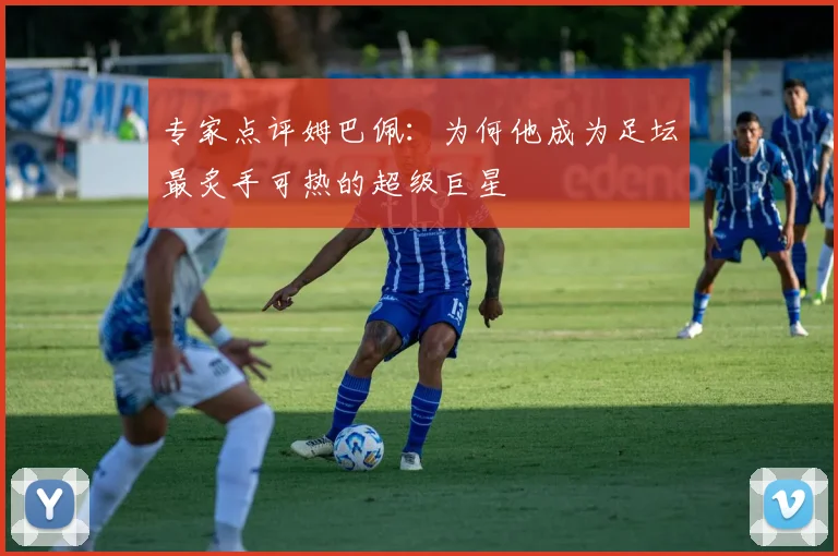 专家点评姆巴佩：为何他成为足坛最炙手可热的超级巨星