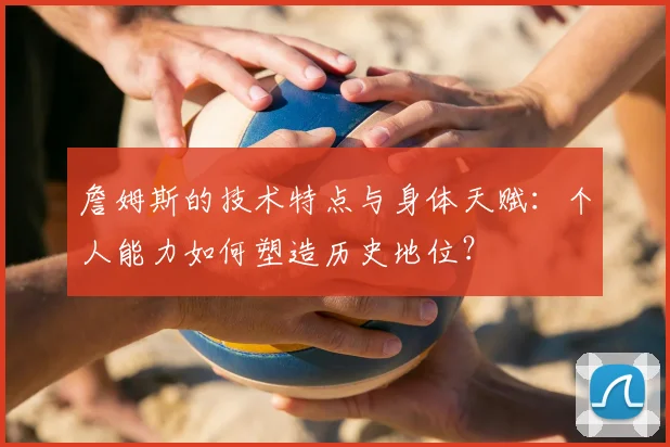 詹姆斯的技术特点与身体天赋:个人能力如何塑造历史地位?