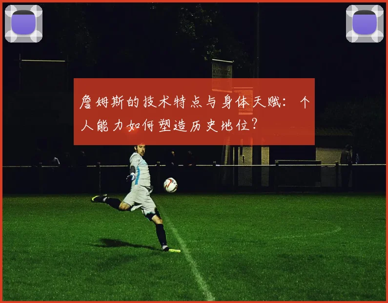 詹姆斯的技术特点与身体天赋：个人能力如何塑造历史地位？